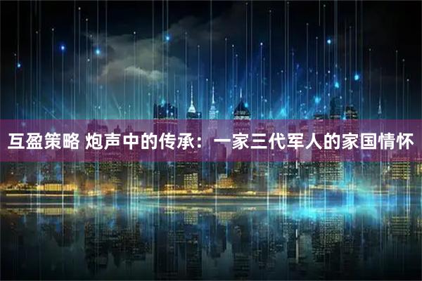 互盈策略 炮声中的传承：一家三代军人的家国情怀