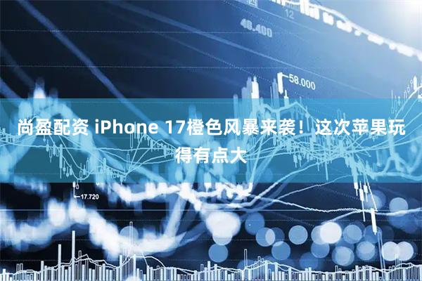 尚盈配资 iPhone 17橙色风暴来袭！这次苹果玩得有点大