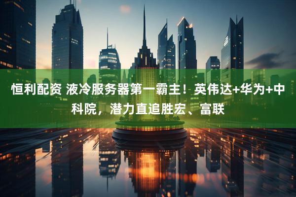 恒利配资 液冷服务器第一霸主！英伟达+华为+中科院，潜力直追胜宏、富联