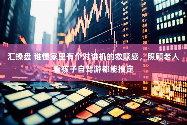 汇操盘 谁懂家里有个对讲机的救赎感，照顾老人看孩子自驾游都能搞定