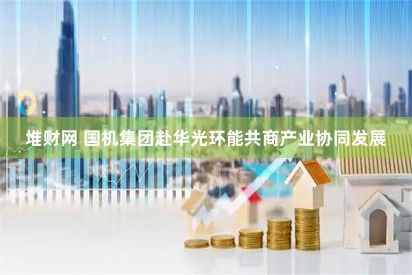 堆财网 国机集团赴华光环能共商产业协同发展