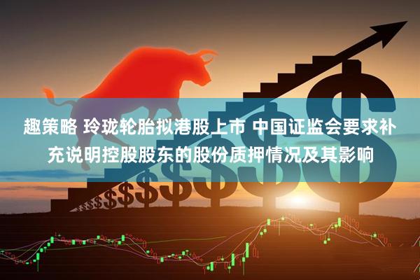 趣策略 玲珑轮胎拟港股上市 中国证监会要求补充说明控股股东的股份质押情况及其影响