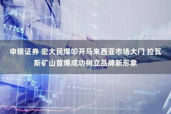申银证券 宏大民爆叩开马来西亚市场大门 拉瓦斯矿山首爆成功树立品牌新形象