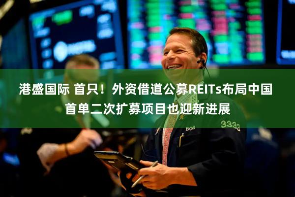 港盛国际 首只！外资借道公募REITs布局中国 首单二次扩募项目也迎新进展