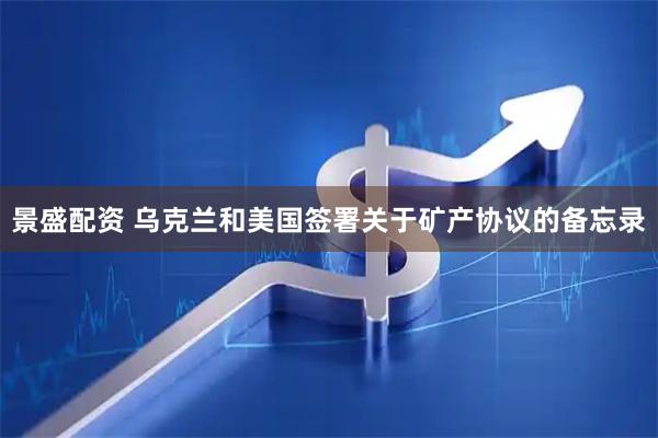 景盛配资 乌克兰和美国签署关于矿产协议的备忘录