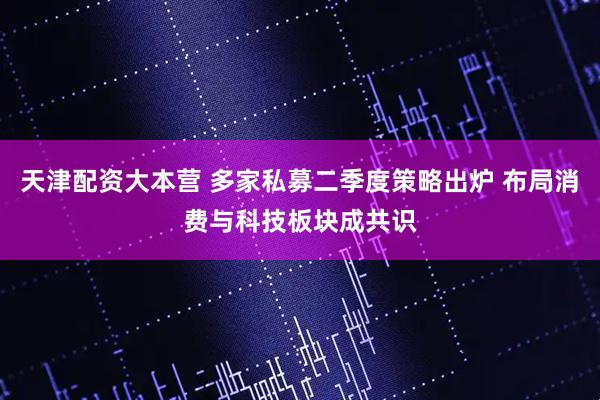 天津配资大本营 多家私募二季度策略出炉 布局消费与科技板块成共识