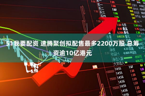 51我要配资 速腾聚创拟配售最多2200万股 总筹资逾10亿港元