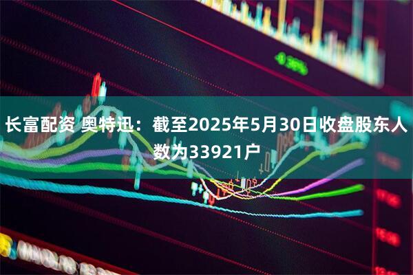 长富配资 奥特迅：截至2025年5月30日收盘股东人数为33921户