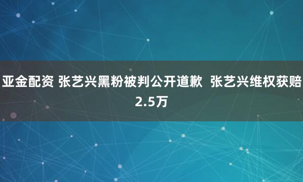 亚金配资 张艺兴黑粉被判公开道歉  张艺兴维权获赔2.5万