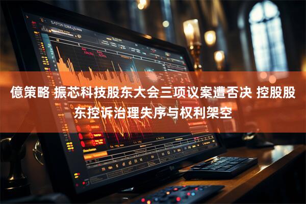 億策略 振芯科技股东大会三项议案遭否决 控股股东控诉治理失序与权利架空
