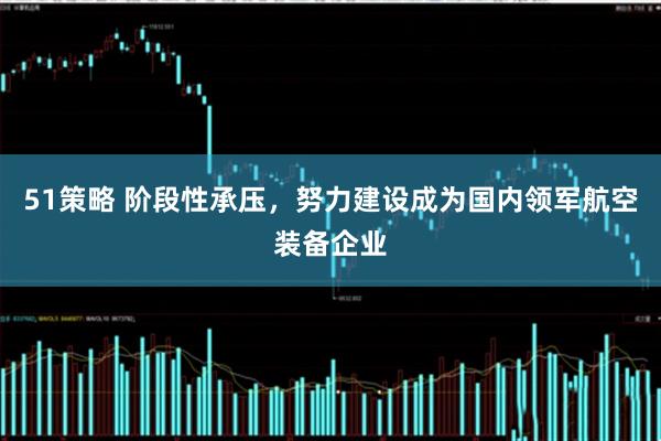 51策略 阶段性承压，努力建设成为国内领军航空装备企业