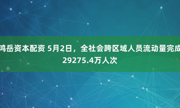 鸿岳资本配资 5月2日，全社会跨区域人员流动量完成29275.4万人次