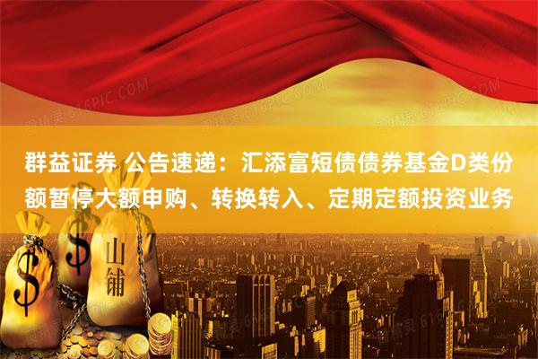 群益证券 公告速递：汇添富短债债券基金D类份额暂停大额申购、转换转入、定期定额投资业务