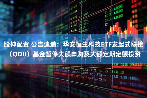 股神配资 公告速递：华安恒生科技ETF发起式联接（QDII）基金暂停大额申购及大额定期定额投资