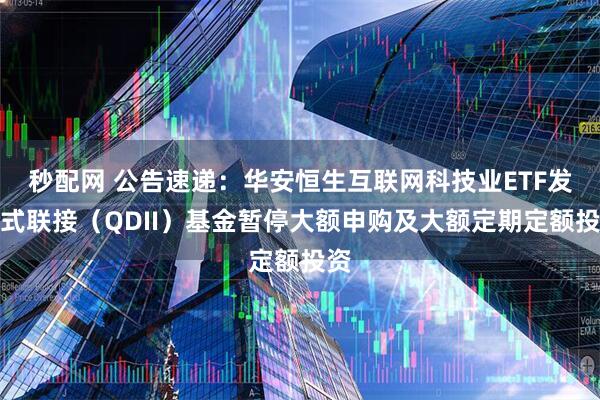 秒配网 公告速递：华安恒生互联网科技业ETF发起式联接（QDII）基金暂停大额申购及大额定期定额投资