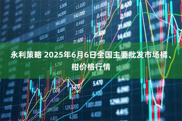永利策略 2025年6月6日全国主要批发市场橘、柑价格行情