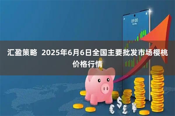汇盈策略  2025年6月6日全国主要批发市场樱桃价格行情
