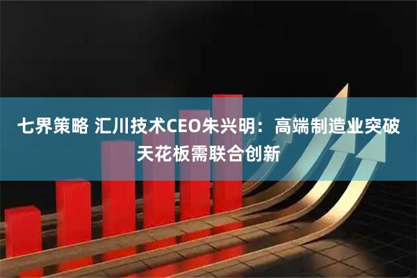 七界策略 汇川技术CEO朱兴明：高端制造业突破天花板需联合创新