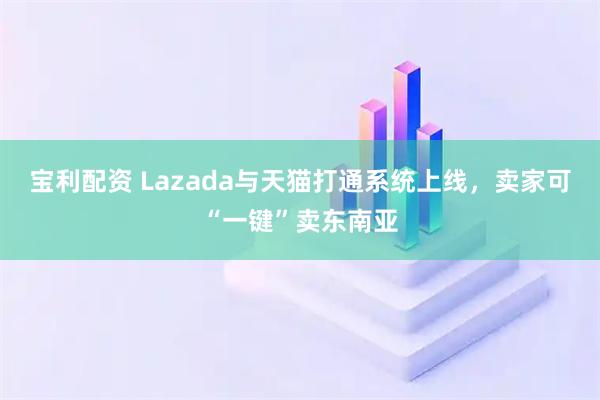 宝利配资 Lazada与天猫打通系统上线，卖家可“一键”卖东南亚