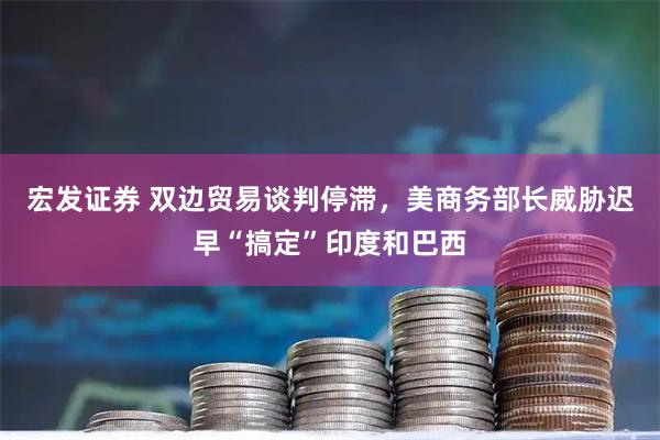 宏发证券 双边贸易谈判停滞，美商务部长威胁迟早“搞定”印度和巴西