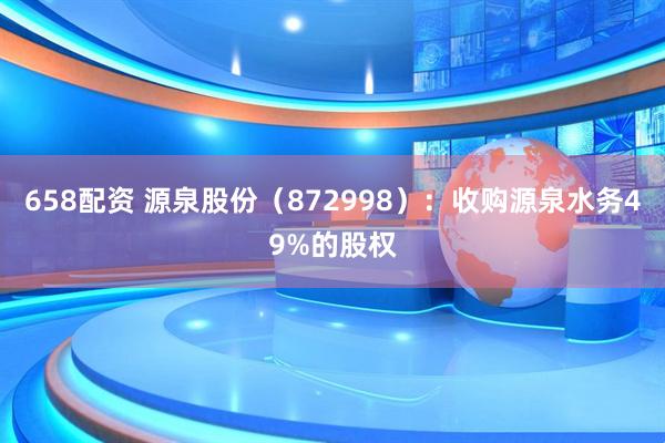658配资 源泉股份（872998）：收购源泉水务49%的股权