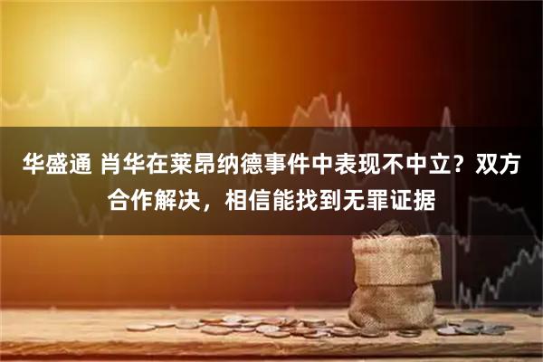 华盛通 肖华在莱昂纳德事件中表现不中立？双方合作解决，相信能找到无罪证据