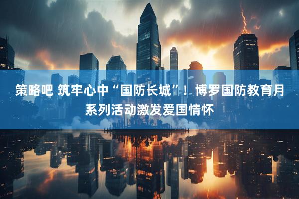 策略吧 筑牢心中“国防长城”！博罗国防教育月系列活动激发爱国情怀