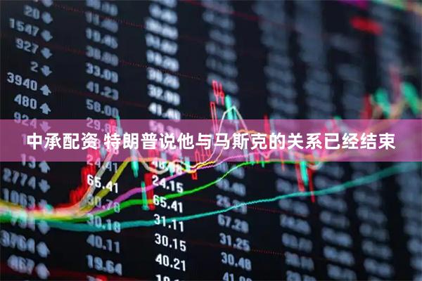 中承配资 特朗普说他与马斯克的关系已经结束