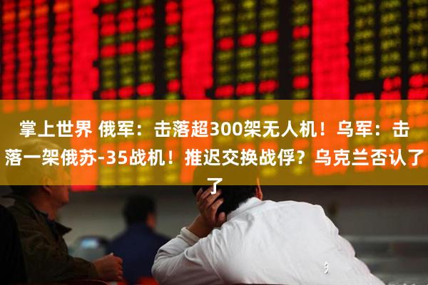 掌上世界 俄军：击落超300架无人机！乌军：击落一架俄苏-35战机！推迟交换战俘？乌克兰否认了