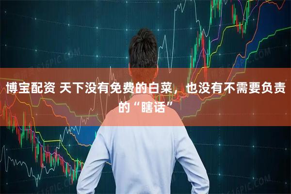 博宝配资 天下没有免费的白菜，也没有不需要负责的“瞎话”