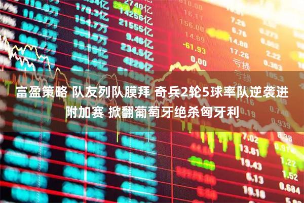 富盈策略 队友列队膜拜 奇兵2轮5球率队逆袭进附加赛 掀翻葡萄牙绝杀匈牙利