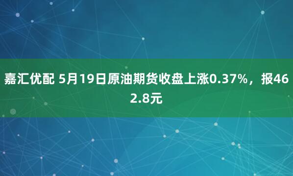 嘉汇优配 5月19日原油期货收盘上涨0.37%，报462.8元
