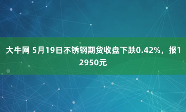 大牛网 5月19日不锈钢期货收盘下跌0.42%，报12950元
