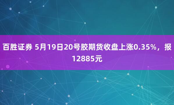 百胜证券 5月19日20号胶期货收盘上涨0.35%，报12885元