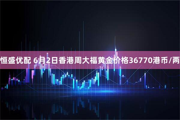 恒盛优配 6月2日香港周大福黄金价格36770港币/两