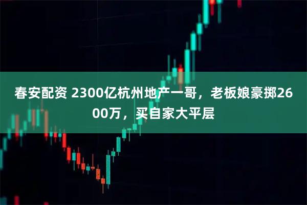 春安配资 2300亿杭州地产一哥，老板娘豪掷2600万，买自家大平层
