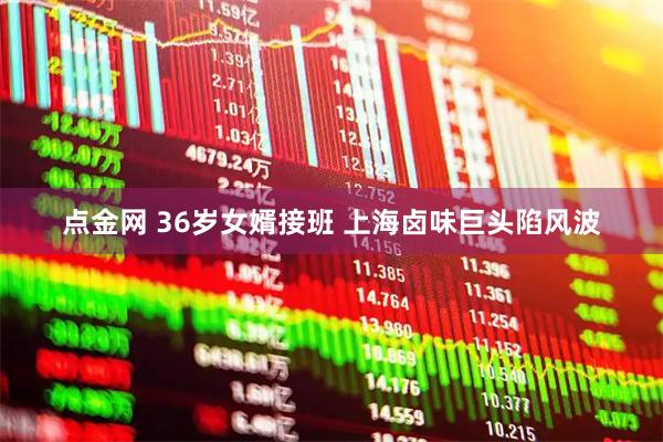 点金网 36岁女婿接班 上海卤味巨头陷风波