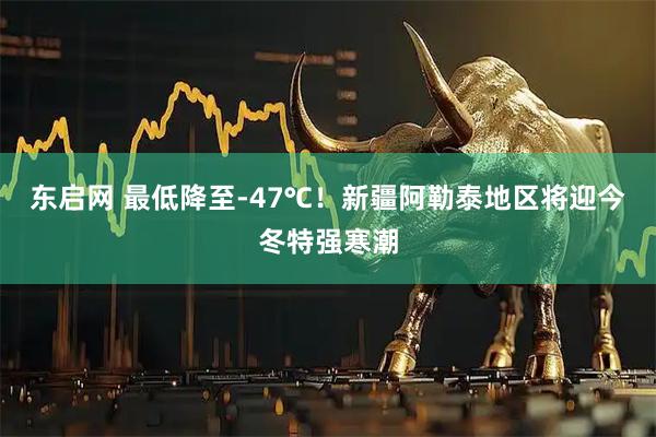 东启网 最低降至-47℃！新疆阿勒泰地区将迎今冬特强寒潮