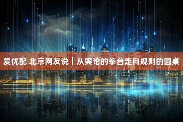 爱优配 北京网友说｜从舆论的拳台走向规则的圆桌