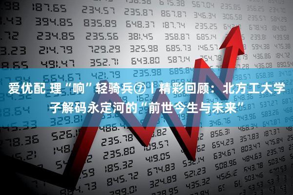 爱优配 理“响”轻骑兵⑦丨精彩回顾：北方工大学子解码永定河的“前世今生与未来”
