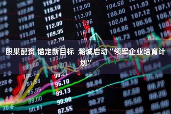 股巢配资 锚定新目标  潞城启动“领军企业培育计划”