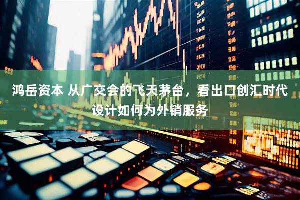 鸿岳资本 从广交会的飞天茅台，看出口创汇时代设计如何为外销服务