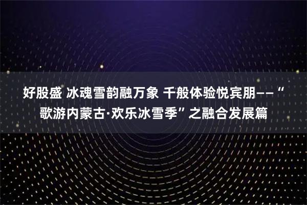 好股盛 冰魂雪韵融万象 千般体验悦宾朋——“歌游内蒙古·欢乐冰雪季”之融合发展篇