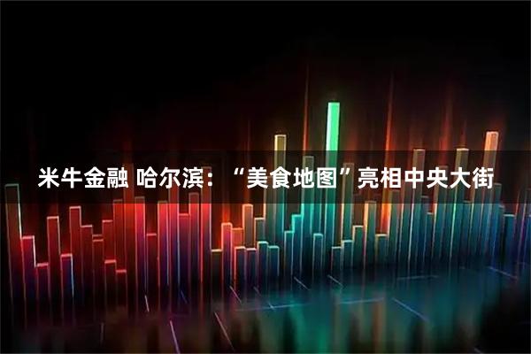 米牛金融 哈尔滨：“美食地图”亮相中央大街