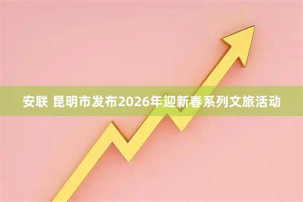 安联 昆明市发布2026年迎新春系列文旅活动