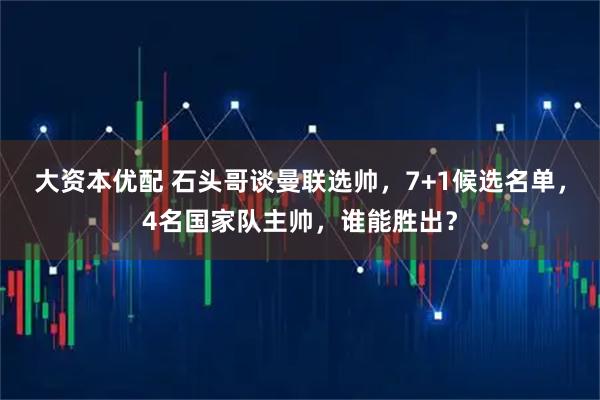 大资本优配 石头哥谈曼联选帅，7+1候选名单，4名国家队主帅，谁能胜出？