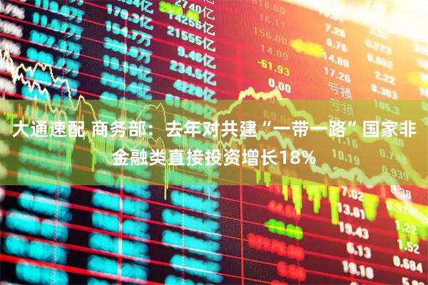 大通速配 商务部：去年对共建“一带一路”国家非金融类直接投资增长18%