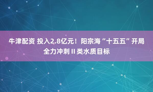 牛津配资 投入2.8亿元！阳宗海“十五五”开局全力冲刺Ⅱ类水质目标
