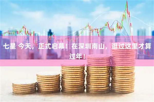 七星 今天，正式启幕！在深圳南山，逛过这里才算过年！