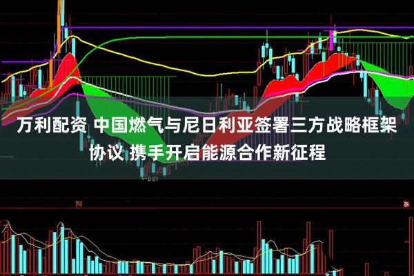 万利配资 中国燃气与尼日利亚签署三方战略框架协议 携手开启能源合作新征程